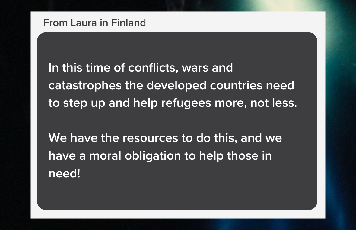 Quote reading: In this time of conflicts, wars and catastrophes the developed countries need to step up and help refugees more, not less.   We have the resources to do this, and we have a moral obligation to help those in need! From Laura in Finland
