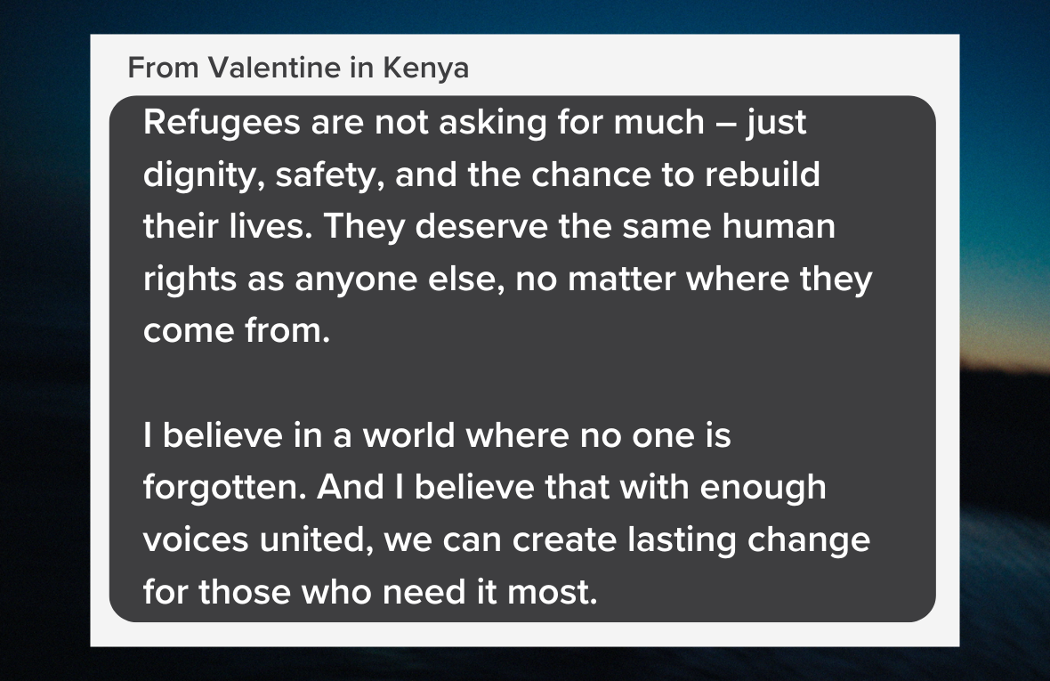 Quote reading: Refugees are not asking for much – just dignity, safety, and the chance to rebuild their lives. They deserve the same human rights as anyone else, no matter where they come from.   I believe in a world where no one is forgotten. And I believe that with enough voices united, we can create lasting change for those who need it most. From Valentine in Kenya